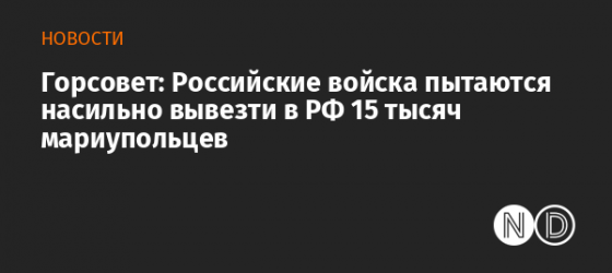 Горсовет: Российские войска пытаются насильно вывезти в РФ 15 тысяч мариупольцев 
